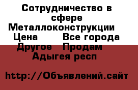 Сотрудничество в сфере Металлоконструкции  › Цена ­ 1 - Все города Другое » Продам   . Адыгея респ.